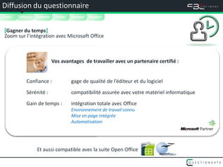Diffusion du questionnaire
Créer   
        Diffuser   Collecter    Traiter   Analyser   Rapport


[Gagner du temps]
Zoom sur l’intégration avec Microsoft Office



                               Vos avantages de travailler avec un partenaire certifié :


            Confiance :                   gage de qualité de l’éditeur et du logiciel

            Sérénité :                    compatibilité assurée avec votre matériel informatique

            Gain de temps :               intégration totale avec Office
                                          Environnement de travail connu
                                          Mise en page intégrée
                                          Automatisation




                   Et aussi compatible avec la suite Open Office
 