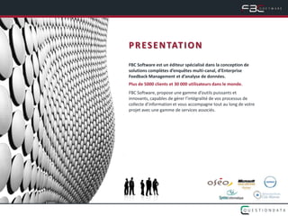 P R E S E N TAT I O N
FBC Software est un éditeur spécialisé dans la conception de
solutions complètes d’enquêtes multi-canal, d’Enterprise
Feedback Management et d’analyse de données.
Plus de 5000 clients et 30 000 utilisateurs dans le monde.
FBC Software, propose une gamme d’outils puissants et
innovants, capables de gérer l’intégralité de vos processus de
collecte d’information et vous accompagne tout au long de votre
projet avec une gamme de services associés.
 