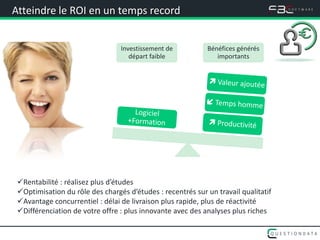 Atteindre le ROI en un temps record


                                 Investissement de          Bénéfices générés
                                    départ faible              importants




 Rentabilité : réalisez plus d’études
 Optimisation du rôle des chargés d’études : recentrés sur un travail qualitatif
 Avantage concurrentiel : délai de livraison plus rapide, plus de réactivité
 Différenciation de votre offre : plus innovante avec des analyses plus riches
 