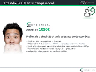 Atteindre le ROI en un temps record




               A partir de   1090€
               Profitez de la simplicité et de la puissance de QuestionData
               - Une interface ergonomique et intuitive
               - Une solution robuste (25ans / 32000questions et questionnaires illimités)
               - Une intégration totale avec Microsoft Office + compatibilité OpenOffice
               - Des fonctions d’automatisation pour plus de productivité
               - De la valeur ajoutée dans vos analyses métiers
 