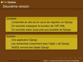 Deuxième version


  Contexte
      L’ensemble du site est en cours de migration en Django
        On souhaite s’épargner la lourdeur de l’API XML
        On souhaite rester aussi près que possible de Django

  Solution
      Une application Django
        Les recherches s’expriment avec l’objet Q de Django
        SeSQL renvoie des objets Django




   Yohann G ABORY — Gaël L E M IGNOT Pilot Systems   SeSQL : un moteur de recherche en Python et PostgreSQL
 