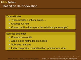 Déﬁnition de l’indexation


  Types d’index
        Types simples : entiers, dates, ...
        Champs full text
        Champ multi-valués (pour des relations par exemple)

  Sources des index
      Champs du modèle
        Appel à des méthodes du modèle
        Suivi des relations
        Index composite : concaténation, premier non vide, ...



   Yohann G ABORY — Gaël L E M IGNOT Pilot Systems   SeSQL : un moteur de recherche en Python et PostgreSQL
 