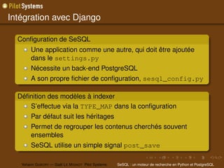 Intégration avec Django

  Conﬁguration de SeSQL
        Une application comme une autre, qui doit être ajoutée
        dans le settings.py
        Nécessite un back-end PostgreSQL
        A son propre ﬁchier de conﬁguration, sesql_config.py

  Déﬁnition des modèles à indexer
     S’effectue via la TYPE_MAP dans la conﬁguration
        Par défaut suit les héritages
        Permet de regrouper les contenus cherchés souvent
        ensembles
        SeSQL utilise un simple signal post_save

   Yohann G ABORY — Gaël L E M IGNOT Pilot Systems   SeSQL : un moteur de recherche en Python et PostgreSQL
 