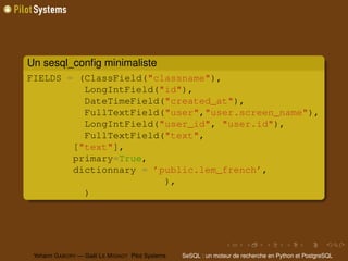 Un sesql_conﬁg minimaliste
FIELDS = (ClassField("classname"),
          LongIntField("id"),
          DateTimeField("created_at"),
          FullTextField("user","user.screen_name"),
          LongIntField("user_id", "user.id"),
          FullTextField("text",
        ["text"],
        primary=True,
        dictionnary = ’public.lem_french’,
                        ),
          )




 Yohann G ABORY — Gaël L E M IGNOT Pilot Systems   SeSQL : un moteur de recherche en Python et PostgreSQL
 
