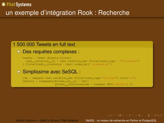 un exemple d’intégration Rook : Recherche



  1 500 000 Tweets en full text
      Des requètes complexes :
        tweets = Tweet.objects.filter(
          user__relation__in = user.relation_set.filter(user_type = "followers")
        ).filter(text__icontains = mot).order_by(’-created_at’)


        Simplissime avec SeSQL :
        ids = request.user.relation_set.filter(user_type="friends").only(’id’)
        results = longquery(Q(user_id__in = ids)&
                            Q(text__containswords = request.GET[’search’] ))




   Yohann G ABORY — Gaël L E M IGNOT Pilot Systems   SeSQL : un moteur de recherche en Python et PostgreSQL
 