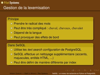 Gestion de la lexemisation

  Principe
        Prendre le radical des mots
        Peut être très compliqué : cheval, chevaux, chevalet
        Dépend de la langue
        Peut provoquer des effets de bord

  Dans SeSQL
     Utilise les text search conﬁguration de PostgreSQL
        SeSQL effectue un nettoyage supplémentaire (accents,
        majuscules, entités HTML, ...)
        Peut être déﬁni de manière différente par index


   Yohann G ABORY — Gaël L E M IGNOT Pilot Systems   SeSQL : un moteur de recherche en Python et PostgreSQL
 