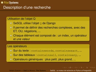 Description d’une recherche

  Utilisation de l’objet Q
        SeSQL utilise l’objet Q de Django
        Il permet de déﬁnir des recherches complexes, avec des
        ET, OU, négations, ...
        Chaque élément est composé de : un index, un opérateur
        et une valeur

  Les opérateurs
        Sur du texte : containswords, containsexact, ...
        Sur des tableaux : containsall, containsany, ...
        Opérateurs génériques : plus petit, plus grand, ...


   Yohann G ABORY — Gaël L E M IGNOT Pilot Systems   SeSQL : un moteur de recherche en Python et PostgreSQL
 