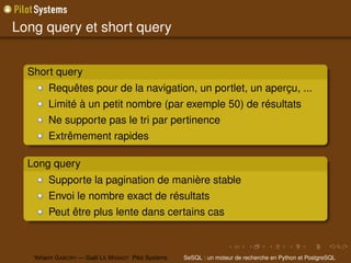 Long query et short query


  Short query
        Requêtes pour de la navigation, un portlet, un aperçu, ...
        Limité à un petit nombre (par exemple 50) de résultats
        Ne supporte pas le tri par pertinence
        Extrêmement rapides

  Long query
        Supporte la pagination de manière stable
        Envoi le nombre exact de résultats
        Peut être plus lente dans certains cas



   Yohann G ABORY — Gaël L E M IGNOT Pilot Systems   SeSQL : un moteur de recherche en Python et PostgreSQL
 