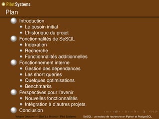 Plan
  1      Introduction
            Le besoin initial
            L’historique du projet
  2      Fonctionnalités de SeSQL
            Indexation
            Recherche
            Fonctionnalités additionnelles
  3      Fonctionnement interne
            Gestion des dépendances
            Les short queries
            Quelques optimisations
            Benchmarks
  4      Perspectives pour l’avenir
            Nouvelles fonctionnalités
            Intégration à d’autres projets
  5      Conclusion
      Yohann G ABORY — Gaël L E M IGNOT Pilot Systems   SeSQL : un moteur de recherche en Python et PostgreSQL
 