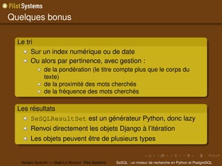 Quelques bonus

  Le tri
       Sur un index numérique ou de date
       Ou alors par pertinence, avec gestion :
               de la pondération (le titre compte plus que le corps du
               texte)
               de la proximité des mots cherchés
               de la fréquence des mots cherchés

  Les résultats
      SeSQLResultSet est un générateur Python, donc lazy
        Renvoi directement les objets Django à l’itération
        Les objets peuvent être de plusieurs types


   Yohann G ABORY — Gaël L E M IGNOT Pilot Systems   SeSQL : un moteur de recherche en Python et PostgreSQL
 