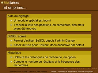 Et en prime...

  Aide au highlight
        Un module spécial est fourni
        Il renvoi la liste des positions, en caractères, des mots
        ayant été trouvés

  SeSQL admin
     Permet d’utiliser SeSQL depuis l’admin Django
        Assez intrusif pour l’instant, donc désactivé par défaut

  Historique
        Collecte les historiques de recherche, en option
        Compte le nombre de résultats et la fréquence des
        recherches

   Yohann G ABORY — Gaël L E M IGNOT Pilot Systems   SeSQL : un moteur de recherche en Python et PostgreSQL
 