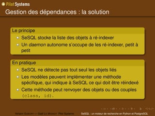 Gestion des dépendances : la solution

  Le principe
        SeSQL stocke la liste des objets à ré-indexer
        Un daemon autonome s’occupe de les ré-indexer, petit à
        petit

  En pratique
        SeSQL ne détecte pas tout seul les objets liés
        Les modèles peuvent implémenter une méthode
        spéciﬁque, qui indique à SeSQL ce qui doit être réindexé
        Cette méthode peut renvoyer des objets ou des couples
        (class, id).


   Yohann G ABORY — Gaël L E M IGNOT Pilot Systems   SeSQL : un moteur de recherche en Python et PostgreSQL
 