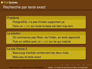 Recherche par texte exact

  Problème
      PostgreSQL n’a pas d’index supportant ça
        Faire un LIKE sur toute la base est bien trop lent

  La solution
      On commence pas ﬁltrer, via l’index, en texte approché
        Puis on reﬁltre avec un LIKE sur ce qui matché

  La cas France 2
      Beaucoup d’article contiennent les deux mots
        Mais peu le texte exact


   Yohann G ABORY — Gaël L E M IGNOT Pilot Systems   SeSQL : un moteur de recherche en Python et PostgreSQL
 