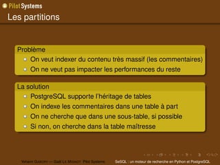 Les partitions


  Problème
      On veut indexer du contenu très massif (les commentaires)
        On ne veut pas impacter les performances du reste

  La solution
      PostgreSQL supporte l’héritage de tables
        On indexe les commentaires dans une table à part
        On ne cherche que dans une sous-table, si possible
        Si non, on cherche dans la table maîtresse




   Yohann G ABORY — Gaël L E M IGNOT Pilot Systems   SeSQL : un moteur de recherche en Python et PostgreSQL
 