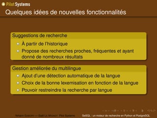 Quelques idées de nouvelles fonctionnalités


  Suggestions de recherche
        À partir de l’historique
        Propose des recherches proches, fréquentes et ayant
        donné de nombreux résultats

  Gestion améliorée du multilingue
        Ajout d’une détection automatique de la langue
        Choix de la bonne lexemisation en fonction de la langue
        Pouvoir restreindre la recherche par langue




   Yohann G ABORY — Gaël L E M IGNOT Pilot Systems   SeSQL : un moteur de recherche en Python et PostgreSQL
 