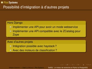 Possibilité d’intégration à d’autres projets



  Hors Django
        Implémenter une API pour avoir un mode webservice
        Implémenter une API compatible avec le ZCatalog pour
        Zope

  Avec d’autres projets
        Intégration possible avec haystack ?
        Avec des moteurs de classiﬁcation ?




   Yohann G ABORY — Gaël L E M IGNOT Pilot Systems   SeSQL : un moteur de recherche en Python et PostgreSQL
 