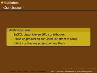 Conclusion




  Situation actuelle
      SeSQL disponible en GPL sur bitbucket
        Utilisé en production sur Libération (front et back)
        Utilisé sur d’autres projets comme Rook




   Yohann G ABORY — Gaël L E M IGNOT Pilot Systems   SeSQL : un moteur de recherche en Python et PostgreSQL
 