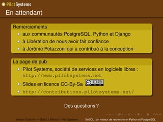 En attendant

  Remerciements
     aux communautés PostgreSQL, Python et Django
        à Libération de nous avoir fait conﬁance
        à Jérôme Petazzoni qui a contribué à la conception

  La page de pub
        Pilot Systems, société de services en logiciels libres :
        http://www.pilotsystems.net
        Slides en licence CC-By-Sa
        http://contributions.pilotsystems.net/

                                       Des questions ?

   Yohann G ABORY — Gaël L E M IGNOT Pilot Systems   SeSQL : un moteur de recherche en Python et PostgreSQL
 