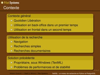 Contexte
  Contexte général
        Quotidien Libération
        Utilisation en back-ofﬁce dans un premier temps
        Utilisation en frontal dans un second temps

  Utilisation de la recherche
        Navigation
        Recherches simples
        Recherches documentaires

  Solution précédente
        Propriétaire, sous Windows (TextML)
        Problèmes de performances et de stabilité
   Yohann G ABORY — Gaël L E M IGNOT Pilot Systems   SeSQL : un moteur de recherche en Python et PostgreSQL
 