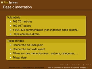 Base d’indexation

  Volumétrie
      703 701 articles
        169 017 pages
        4 064 478 commentaires (non indexées dans TextML)
         100k contenus divers

  Types d’index
        Recherche en texte plein
        Recherche sur texte exact
        Filtres sur des méta-données : auteurs, catégories, . . .
        Tri par date


   Yohann G ABORY — Gaël L E M IGNOT Pilot Systems   SeSQL : un moteur de recherche en Python et PostgreSQL
 