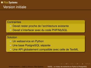 Version initiale



  Contraintes
      Devait rester proche de l’architecture existante
        Devait s’interfacer avec du code PHP/MySQL

  Solution
      Un webservice en Python
        Une base PostgreSQL séparée
        Une API globalement compatible avec celle de TextML




   Yohann G ABORY — Gaël L E M IGNOT Pilot Systems   SeSQL : un moteur de recherche en Python et PostgreSQL
 
