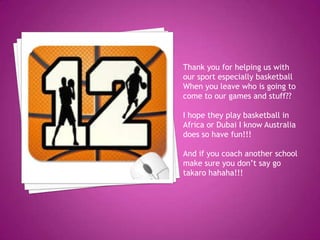 Thank you for helping us with
our sport especially basketball
When you leave who is going to
come to our games and stuff??
I hope they play basketball in
Africa or Dubai I know Australia
does so have fun!!!
And if you coach another school
make sure you don’t say go
takaro hahaha!!!
 