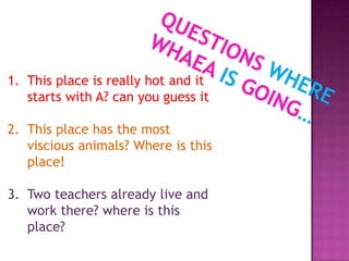 1. This place is really hot and it
starts with A? can you guess it
2. This place has the most
viscious animals? Where is this
place!
3. Two teachers already live and
work there? where is this
place?
 