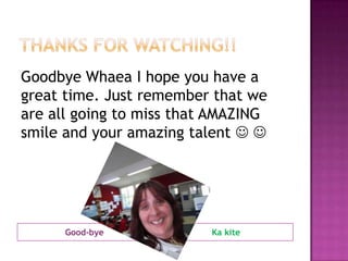 Good-bye Ka kite
Goodbye Whaea I hope you have a
great time. Just remember that we
are all going to miss that AMAZING
smile and your amazing talent  
 