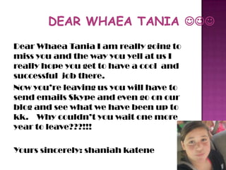 Dear Whaea Tania I am really going to
miss you and the way you yell at us I
really hope you get to have a cool and
successful job there.
Now you’re leaving us you will have to
send emails Skype and even go on our
blog and see what we have been up to
kk. Why couldn’t you wait one more
year to leave???!!!
Yours sincerely: shaniah katene
 