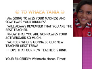 I AM GOING TO MISS YOUR MADNESS AND
SOMETIMES YOUR KINDNESS.
I WILL ALWAYS REMEMBER THAT YOU ARE THE
BEST TEACHER.
I KNOW THAT YOU ARE GONNA MISS YOUR
ACTIVEBOARD SO MUCH.
I WONDER WHO IS GONNA BE OUR NEW
TEACHER NEXT TERM?
I HOPE THAT OUR NEW TEACHER IS KIND.
YOUR SINCERELY: Waimaria Horua-Timoti
 
