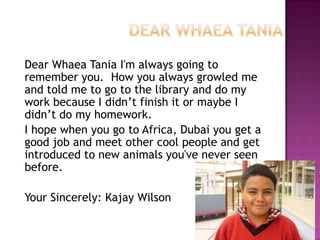 Dear Whaea Tania I'm always going to
remember you. How you always growled me
and told me to go to the library and do my
work because I didn’t finish it or maybe I
didn’t do my homework.
I hope when you go to Africa, Dubai you get a
good job and meet other cool people and get
introduced to new animals you've never seen
before.
Your Sincerely: Kajay Wilson
 