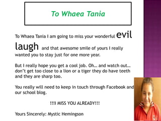 To Whaea Tania
To Whaea Tania I am going to miss your wonderful evil
laugh and that awesome smile of yours I really
wanted you to stay just for one more year.
But I really hope you get a cool job. Oh… and watch out…
don’t get too close to a lion or a tiger they do have teeth
and they are sharp too.
You really will need to keep in touch through Facebook and
our school blog.
!!!I MISS YOU ALREADY!!!
Yours Sincerely: Mystic Hemingson
 