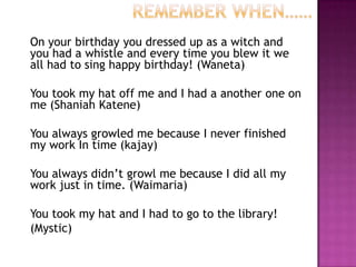 On your birthday you dressed up as a witch and
you had a whistle and every time you blew it we
all had to sing happy birthday! (Waneta)
You took my hat off me and I had a another one on
me (Shaniah Katene)
You always growled me because I never finished
my work In time (kajay)
You always didn’t growl me because I did all my
work just in time. (Waimaria)
You took my hat and I had to go to the library!
(Mystic)
 