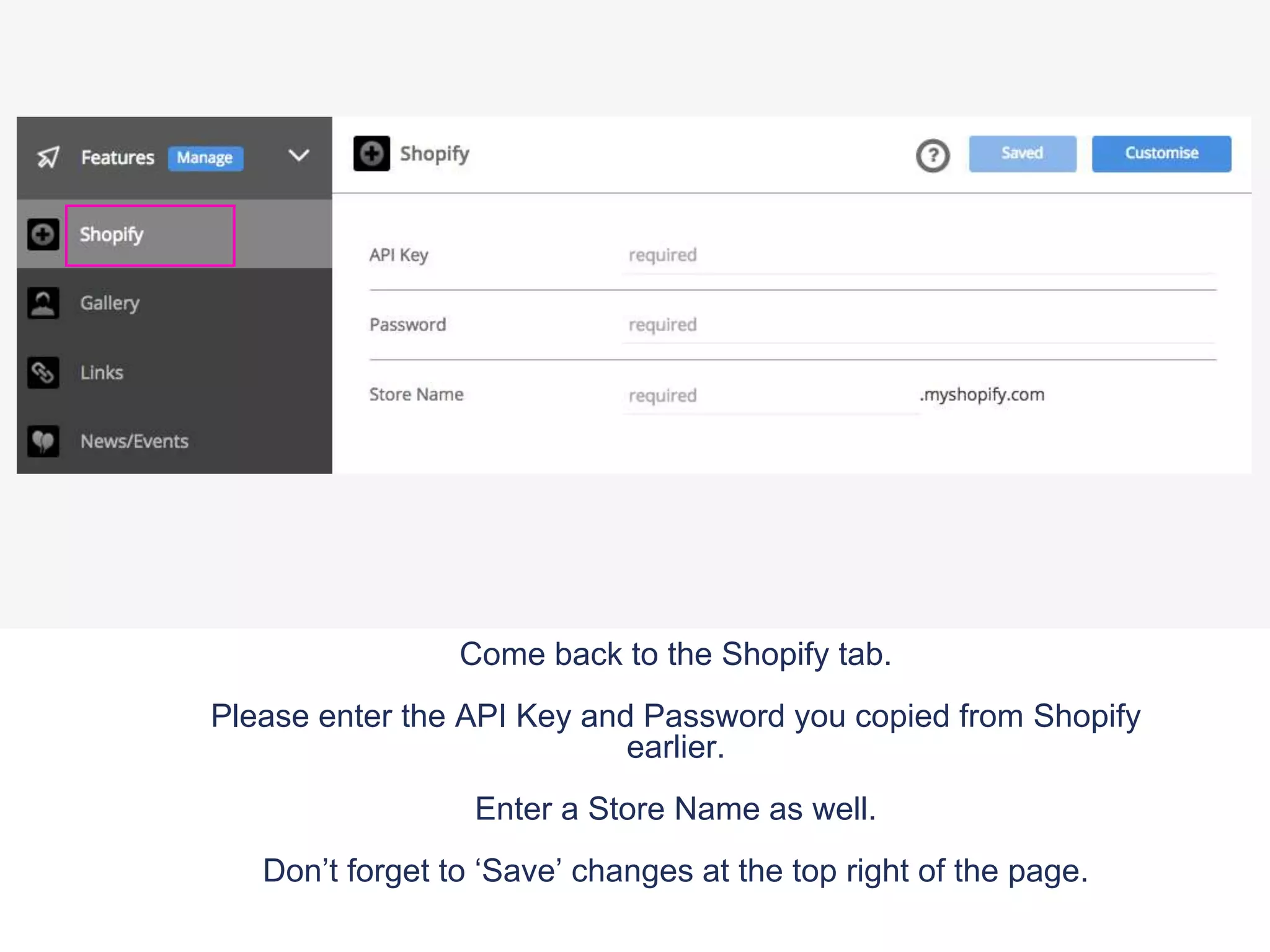 Come back to the Shopify tab.
Please enter the API Key and Password you copied from Shopify
earlier.
Enter a Store Name as well.
Don’t forget to ‘Save’ changes at the top right of the page.
 