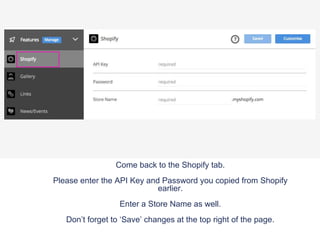 Come back to the Shopify tab.
Please enter the API Key and Password you copied from Shopify
earlier.
Enter a Store Name as well.
Don’t forget to ‘Save’ changes at the top right of the page.
 