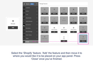 Select the ‘Shopify’ feature. 'Add’ the feature and then move it to
where you would like it to be placed on your app panel. Press
‘Close' once you’ve finished.
 