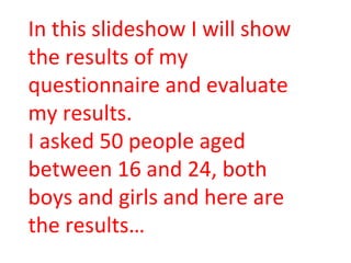 In this slideshow I will show the results of my questionnaire and evaluate my results. I asked 50 people aged between 16 and 24, both boys and girls and here are the results… 