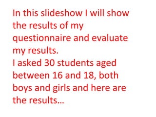 In this slideshow I will show the results of my questionnaire and evaluate my results. I asked 30 students aged between 16 and 18, both boys and girls and here are the results… 