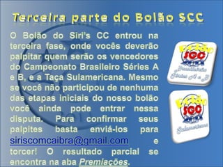 Terceira parte do Bolão SCCO Bolão do Siri’s CC entrou na terceira fase, onde vocês deverão palpitar quem serão os vencedores do Campeonato Brasileiro Séries A e B, e a Taça Sulamericana. Mesmo se você não participou de nenhuma das etapas iniciais do nosso bolão você ainda pode entrar nessa disputa. Para confirmar seus palpites basta enviá-los para siriscomcaibra@gmail.com e torcer! O resultado parcial se encontra na aba Premiações.