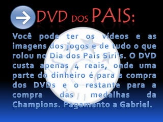 DVDdos Pais:->Você pode ter os vídeos e as imagens dos jogos e de tudo o que rolou no Dia dos Pais Siri’s. O DVD custa apenas 4 reais, onde uma parte do dinheiro é para a compra dos DVDs e o restante para a compra das medalhas da Champions. Pagamento a Gabriel.