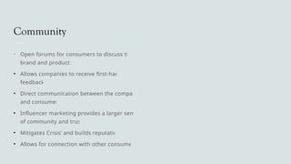 Community
• Open forums for consumers to discuss the
brand and products
• Allows companies to receive first-hand
feedback
• Direct communication between the company
and consumer
• Influencer marketing provides a larger sense
of community and trust
• Mitigates Crisis’ and builds reputation
• Allows for connection with other consumers
 
