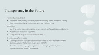 Transparency in the Future
• Fueling Business Growth
• Innovative transparency business growth by creating brand awareness, setting apart
from competition, better conversion rates and customer retention
• Adopting AI
• Use AI to gather information about target markets and ways to connect better to them
• Personalizing consumer experiences
• Using chatbots to give customers information ASAP
• Creating Long-Term success
• Creating authentic engagement allows consumers to make more educated market
decisions, driving higher conversion rates in the future
• This also creates an open forum for consumers to give feedback for company
improvements and product improvements
 