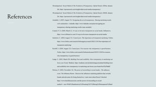 References
#brandsgetreal: Social Media & The Evolution of Transparency. Sprout Social. (2024a, January
26). https://sproutsocial.com/insights/data/social-media-transparency/
#brandsgetreal: Social Media & The Evolution of Transparency. Sprout Social. (2024b, January
26). https://sproutsocial.com/insights/data/social-media-transparency/
Asendele, I. (2023, August 15). Navigating the art of transparency: Sharing marketing results
with stakeholders. LinkedIn. https://www.linkedin.com/pulse/navigating-art-
transparency-sharing-marketing-results-isaac-asendele/
Council, Y. E. (2020, March 2). 14 ways to be more transparent on social media. Influencive.
https://www.influencive.com/14-ways-to-be-more-transparent-on-social-media/
Gutierrez, C. (2024, August 13). Council post: The importance of transparent marketing. Forbes.
https://www.forbes.com/councils/forbesagencycouncil/2022/12/01/the-importance-of-
transparent-marketing/
Kozloff, J. (2024, August 12). Council post: Five reasons why transparency is good business.
Forbes. https://www.forbes.com/councils/forbestechcouncil/2019/11/04/five-reasons-
why-transparency-is-good-business/
Lange, C. (2023, March 29). Building Trust and credibility: How transparency in marketing can
boost your brand. Medium. https://medium.com/@charleslangeconsultant/building-trust-
and-credibility-how-transparency-in-marketing-can-boost-your-brand-8ec92a29dddf
Pertwee, F. (2024, November 14). The power of storytelling in social media - The influence
room. The Influence Room - Discover the influencer marketing platform that rewards
brands and advocates for being themselves. Learn more about Room Unlocked.
https://www.theinfluenceroom.com/the-power-of-storytelling-in-social-
media/#:~:text=With%20authenticity%20waning%2C%20being%20transparent%20and
 