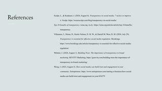 References Sculpt, L., & Krakauer, J. (2024, August 6). Transparency in social media: 7 tactics to improve
it. Sculpt. https://wearesculpt.com/blog/transparency-in-social-media/
Top 10 benefits of transparency. icma.org. (n.d.). https://icma.org/articles/article/top-10-benefits-
transparency
Villasenor, J., Morar, D., Kurtis Nelson, D. M. W., & Darrell M. West, R. M. (2024, July 29).
Transparency is essential for effective social media regulation. Brookings.
https://www.brookings.edu/articles/transparency-is-essential-for-effective-social-media-
regulation/
Webster, J. (2024, August 1). Building Trust: The importance of transparency in brand
marketing. REVITY Marketing. https://gorevity.com/building-trust-the-importance-of-
transparency-in-brand-marketing/
Wong, J. (2023, August 2). How social media can build trust and engagement in your
community. Entrepreneur. https://www.entrepreneur.com/starting-a-business/how-social-
media-can-build-trust-and-engagement-in-your/454279
 