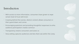 Introduction
• With access to more information, consumers have grown to expect a
certain level of trust with brands
• Creating behind-the-scenes, distinct content allows consumers to let
their guard down and connect
• Encouraging questions and providing thoughtful responses to enhance
audience participation creates community
• Transparency retains consumers and saves costs
• Story-telling captures audiences and lets them see within the company
 