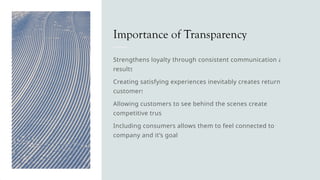 Importance of Transparency
Strengthens loyalty through consistent communication and
results
Creating satisfying experiences inevitably creates returning
customers
Allowing customers to see behind the scenes creates a
competitive trust
Including consumers allows them to feel connected to the
company and it’s goals
 