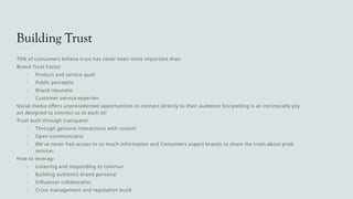 Building Trust
•
70% of consumers believe trust has never been more important than today
•
Brand Trust Factors:
o Product and service quality
o Public perception
o Brand reputation
o Customer service experience
•
Social media offers unprecedented opportunities to connect directly to their audience Storytelling is an intrinsically psychological
act designed to connect us to each other
•
Trust built through transparency
o Through genuine interactions with customers
o Open communication
o We've never had access to so much information and Consumers expect brands to share the truth about products and
services
•
How to leverage:
o Listening and responding to community
o Building authentic brand personality
o Influencer collaborations
o Crisis management and reputation building
 