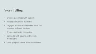 Story Telling
• Creates Openness with audience
• Attracts influencer marketing
• Engages audience and makes them feel a
sense of self with the brand
• Creates authentic connections
• Connects with psyche and becomes
memorable
• Gives purpose to the product and brand
 
