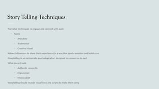 Story Telling Techniques
•Narrative techniques to engage and connect with audience
• Types:
• Anecdotes
• Testimonials
• Creative Visuals
•Allows influencers to share their experiences in a way that sparks emotion and builds connection
•Storytelling is an intrinsically psychological act designed to connect us to each other
•What does it build?
• Authentic connection
• Engagement
• Memorability
•Storytelling should include visual cues and scripts to make them compelling
 