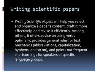 Writing scientific pspers
 Writing Scientific Papers will help you select

and organize a paper's content, draft it more
effectively, and revise it efficiently. Among
others, it offers advice on using verbs
optimally, provides general rules for text
mechanics (abbreviations, capitalization,
hyphens, and so on), and points out frequent
shortcomings for speakers of specific
language groups.

 